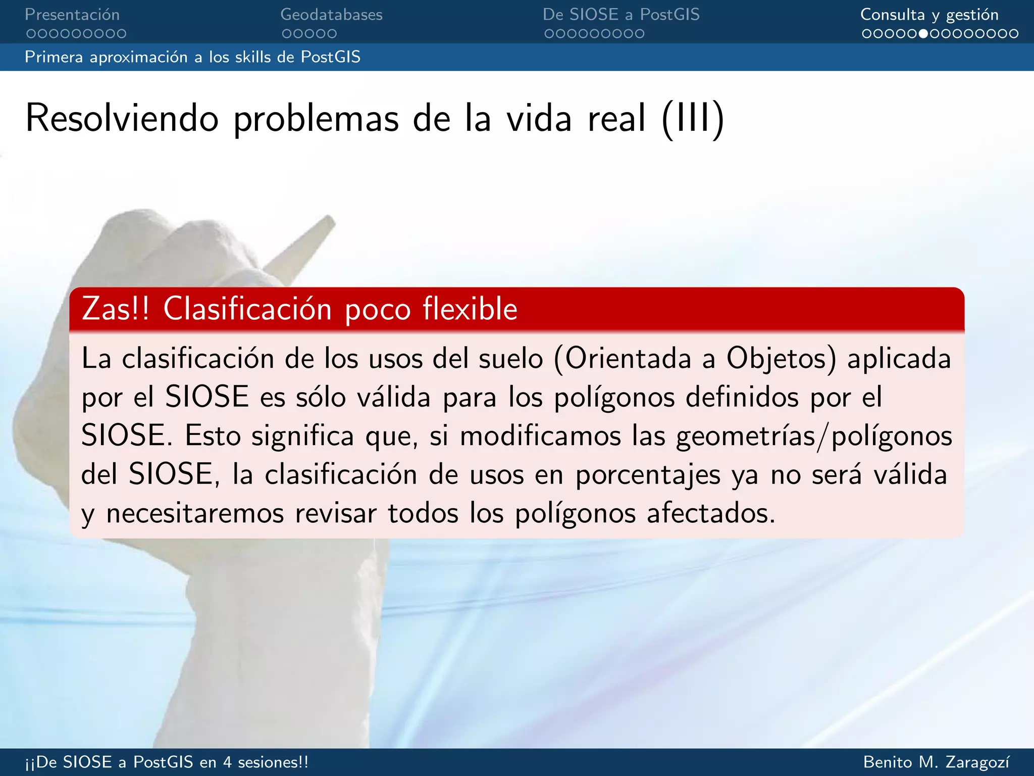 Presentaci´on Geodatabases De SIOSE a PostGIS Consulta y gesti´on
Primera aproximaci´on a los skills de PostGIS
Resolviendo problemas de la vida real (III)
Zas!! Clasiﬁcaci´on poco ﬂexible
La clasiﬁcaci´on de los usos del suelo (Orientada a Objetos) aplicada
por el SIOSE es s´olo v´alida para los pol´ıgonos deﬁnidos por el
SIOSE. Esto signiﬁca que, si modiﬁcamos las geometr´ıas/pol´ıgonos
del SIOSE, la clasiﬁcaci´on de usos en porcentajes ya no ser´a v´alida
y necesitaremos revisar todos los pol´ıgonos afectados.
¡¡De SIOSE a PostGIS en 4 sesiones!! Benito M. Zaragoz´ı
 