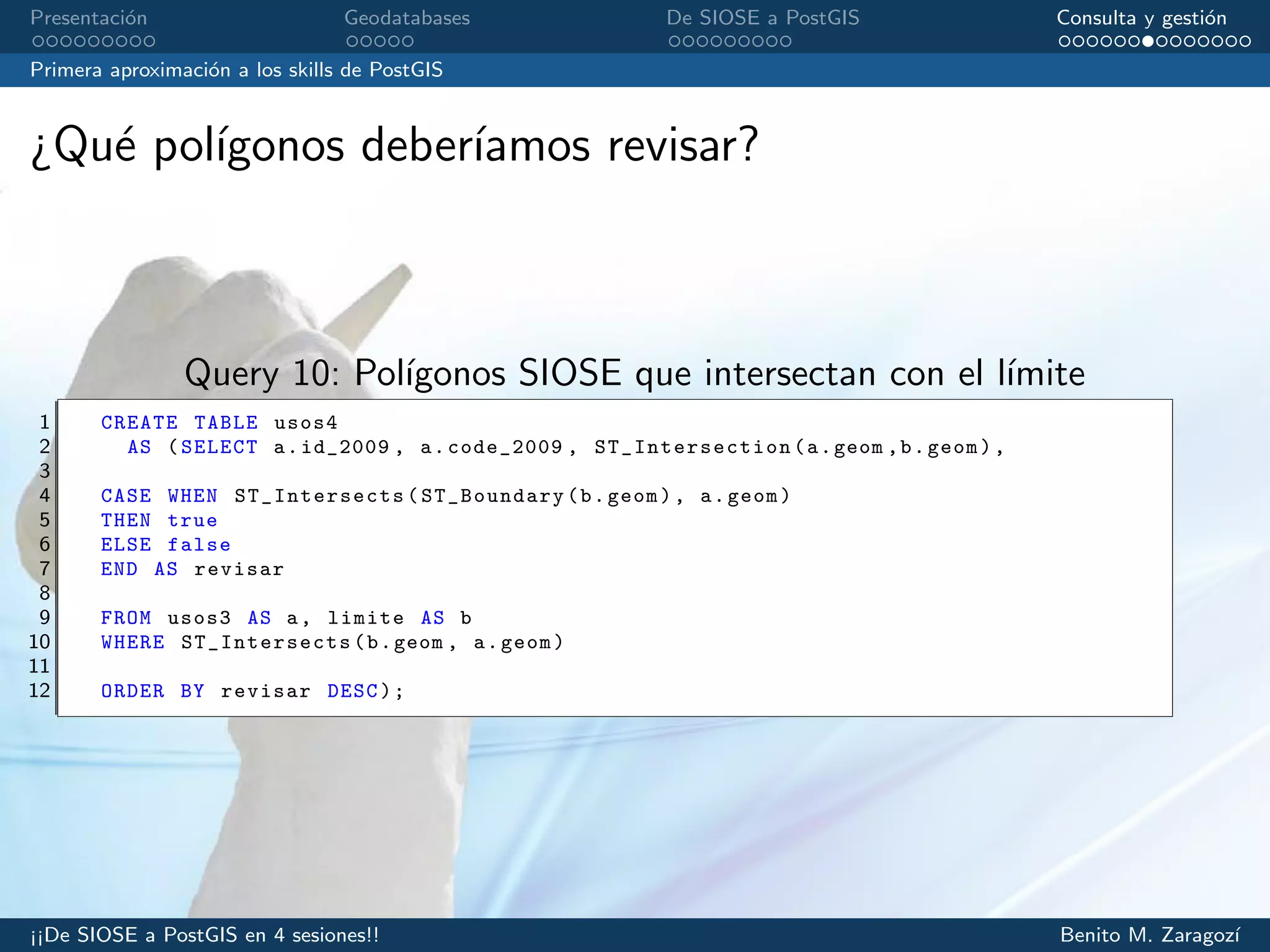 Presentaci´on Geodatabases De SIOSE a PostGIS Consulta y gesti´on
Primera aproximaci´on a los skills de PostGIS
¿Qu´e pol´ıgonos deber´ıamos revisar?
Query 10: Pol´ıgonos SIOSE que intersectan con el l´ımite
1 CREATE TABLE usos4
2 AS (SELECT a.id_2009 , a.code_2009 , ST_Intersection (a.geom ,b.geom),
3
4 CASE WHEN ST_Intersects (ST_Boundary(b.geom), a.geom)
5 THEN true
6 ELSE false
7 END AS revisar
8
9 FROM usos3 AS a, limite AS b
10 WHERE ST_Intersects (b.geom , a.geom)
11
12 ORDER BY revisar DESC);
¡¡De SIOSE a PostGIS en 4 sesiones!! Benito M. Zaragoz´ı
 