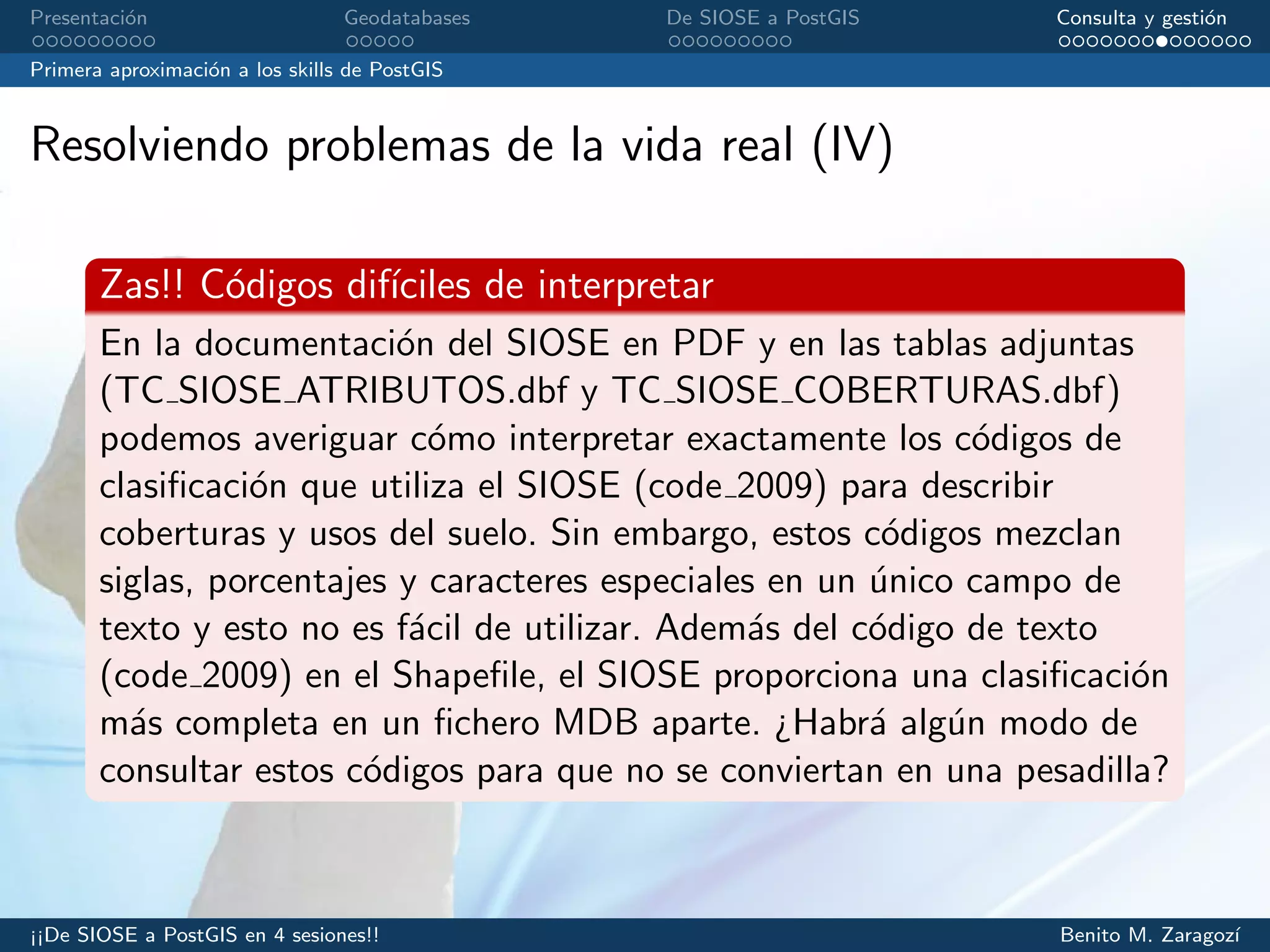Presentaci´on Geodatabases De SIOSE a PostGIS Consulta y gesti´on
Primera aproximaci´on a los skills de PostGIS
Resolviendo problemas de la vida real (IV)
Zas!! C´odigos dif´ıciles de interpretar
En la documentaci´on del SIOSE en PDF y en las tablas adjuntas
(TC SIOSE ATRIBUTOS.dbf y TC SIOSE COBERTURAS.dbf)
podemos averiguar c´omo interpretar exactamente los c´odigos de
clasiﬁcaci´on que utiliza el SIOSE (code 2009) para describir
coberturas y usos del suelo. Sin embargo, estos c´odigos mezclan
siglas, porcentajes y caracteres especiales en un ´unico campo de
texto y esto no es f´acil de utilizar. Adem´as del c´odigo de texto
(code 2009) en el Shapeﬁle, el SIOSE proporciona una clasiﬁcaci´on
m´as completa en un ﬁchero MDB aparte. ¿Habr´a alg´un modo de
consultar estos c´odigos para que no se conviertan en una pesadilla?
¡¡De SIOSE a PostGIS en 4 sesiones!! Benito M. Zaragoz´ı
 