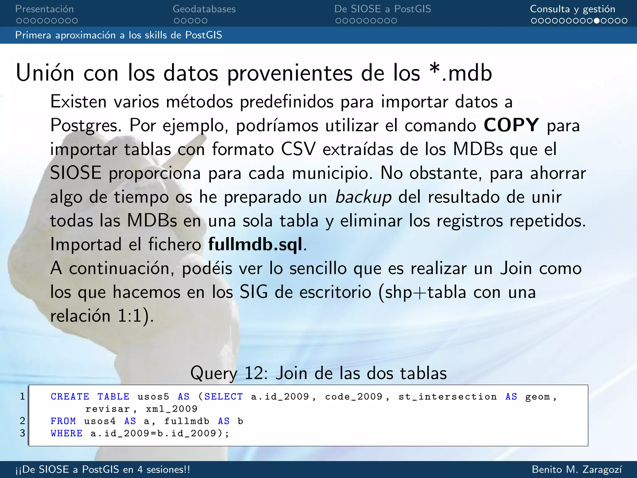 Presentaci´on Geodatabases De SIOSE a PostGIS Consulta y gesti´on
Primera aproximaci´on a los skills de PostGIS
Uni´on con los datos provenientes de los *.mdb
Existen varios m´etodos predeﬁnidos para importar datos a
Postgres. Por ejemplo, podr´ıamos utilizar el comando COPY para
importar tablas con formato CSV extra´ıdas de los MDBs que el
SIOSE proporciona para cada municipio. No obstante, para ahorrar
algo de tiempo os he preparado un backup del resultado de unir
todas las MDBs en una sola tabla y eliminar los registros repetidos.
Importad el ﬁchero fullmdb.sql.
A continuaci´on, pod´eis ver lo sencillo que es realizar un Join como
los que hacemos en los SIG de escritorio (shp+tabla con una
relaci´on 1:1).
Query 12: Join de las dos tablas
1 CREATE TABLE usos5 AS (SELECT a.id_2009 , code_2009 , st_intersection AS geom ,
revisar , xml_2009
2 FROM usos4 AS a, fullmdb AS b
3 WHERE a.id_2009=b.id_2009);
¡¡De SIOSE a PostGIS en 4 sesiones!! Benito M. Zaragoz´ı
 