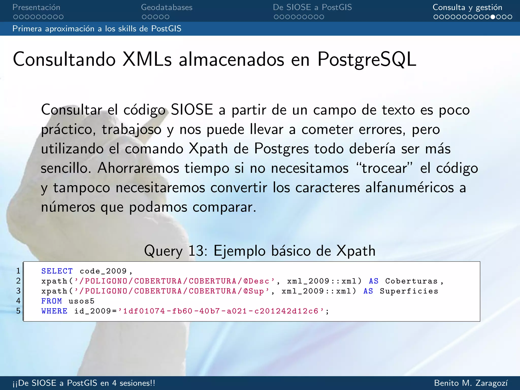 Presentaci´on Geodatabases De SIOSE a PostGIS Consulta y gesti´on
Primera aproximaci´on a los skills de PostGIS
Consultando XMLs almacenados en PostgreSQL
Consultar el c´odigo SIOSE a partir de un campo de texto es poco
pr´actico, trabajoso y nos puede llevar a cometer errores, pero
utilizando el comando Xpath de Postgres todo deber´ıa ser m´as
sencillo. Ahorraremos tiempo si no necesitamos “trocear” el c´odigo
y tampoco necesitaremos convertir los caracteres alfanum´ericos a
n´umeros que podamos comparar.
Query 13: Ejemplo b´asico de Xpath
1 SELECT code_2009 ,
2 xpath(’/POLIGONO/COBERTURA/COBERTURA/@Desc ’, xml_2009 ::xml) AS Coberturas ,
3 xpath(’/POLIGONO/COBERTURA/COBERTURA/@Sup ’, xml_2009 :: xml) AS Superficies
4 FROM usos5
5 WHERE id_2009=’1df01074 -fb60 -40b7 -a021 - c201242d12c6 ’;
¡¡De SIOSE a PostGIS en 4 sesiones!! Benito M. Zaragoz´ı
 