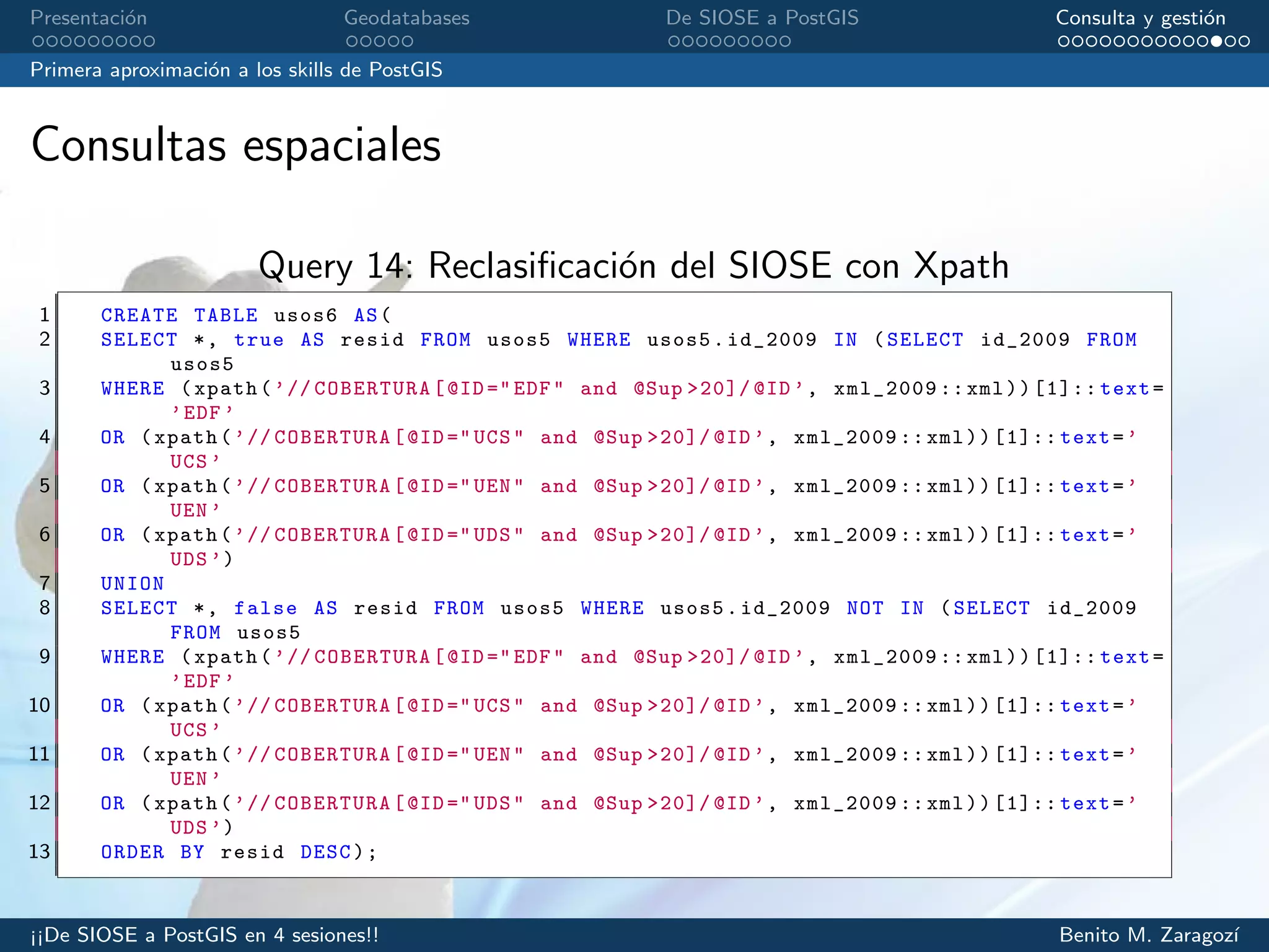 Presentaci´on Geodatabases De SIOSE a PostGIS Consulta y gesti´on
Primera aproximaci´on a los skills de PostGIS
Consultas espaciales
Query 14: Reclasiﬁcaci´on del SIOSE con Xpath
1 CREATE TABLE usos6 AS(
2 SELECT *, true AS resid FROM usos5 WHERE usos5.id_2009 IN (SELECT id_2009 FROM
usos5
3 WHERE (xpath(’// COBERTURA[@ID ="EDF" and @Sup >20]/ @ID’, xml_2009 ::xml))[1]:: text=
’EDF ’
4 OR (xpath(’// COBERTURA[@ID ="UCS" and @Sup >20]/ @ID’, xml_2009 ::xml))[1]:: text=’
UCS ’
5 OR (xpath(’// COBERTURA[@ID ="UEN" and @Sup >20]/ @ID’, xml_2009 ::xml))[1]:: text=’
UEN ’
6 OR (xpath(’// COBERTURA[@ID ="UDS" and @Sup >20]/ @ID’, xml_2009 ::xml))[1]:: text=’
UDS ’)
7 UNION
8 SELECT *, false AS resid FROM usos5 WHERE usos5.id_2009 NOT IN (SELECT id_2009
FROM usos5
9 WHERE (xpath(’// COBERTURA[@ID ="EDF" and @Sup >20]/ @ID’, xml_2009 ::xml))[1]:: text=
’EDF ’
10 OR (xpath(’// COBERTURA[@ID ="UCS" and @Sup >20]/ @ID’, xml_2009 ::xml))[1]:: text=’
UCS ’
11 OR (xpath(’// COBERTURA[@ID ="UEN" and @Sup >20]/ @ID’, xml_2009 ::xml))[1]:: text=’
UEN ’
12 OR (xpath(’// COBERTURA[@ID ="UDS" and @Sup >20]/ @ID’, xml_2009 ::xml))[1]:: text=’
UDS ’)
13 ORDER BY resid DESC);
¡¡De SIOSE a PostGIS en 4 sesiones!! Benito M. Zaragoz´ı
 