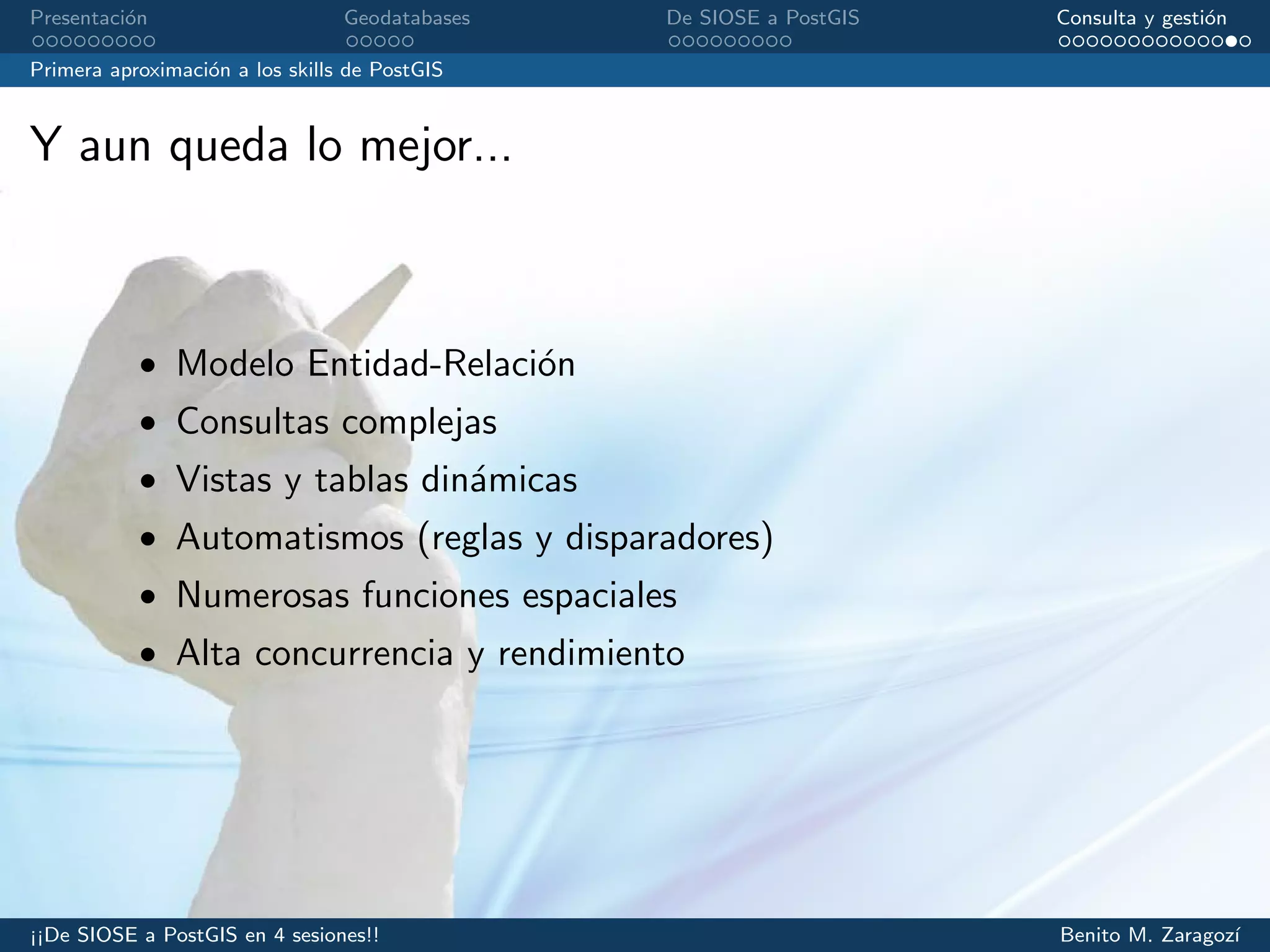 Presentaci´on Geodatabases De SIOSE a PostGIS Consulta y gesti´on
Primera aproximaci´on a los skills de PostGIS
Y aun queda lo mejor...
• Modelo Entidad-Relaci´on
• Consultas complejas
• Vistas y tablas din´amicas
• Automatismos (reglas y disparadores)
• Numerosas funciones espaciales
• Alta concurrencia y rendimiento
¡¡De SIOSE a PostGIS en 4 sesiones!! Benito M. Zaragoz´ı
 