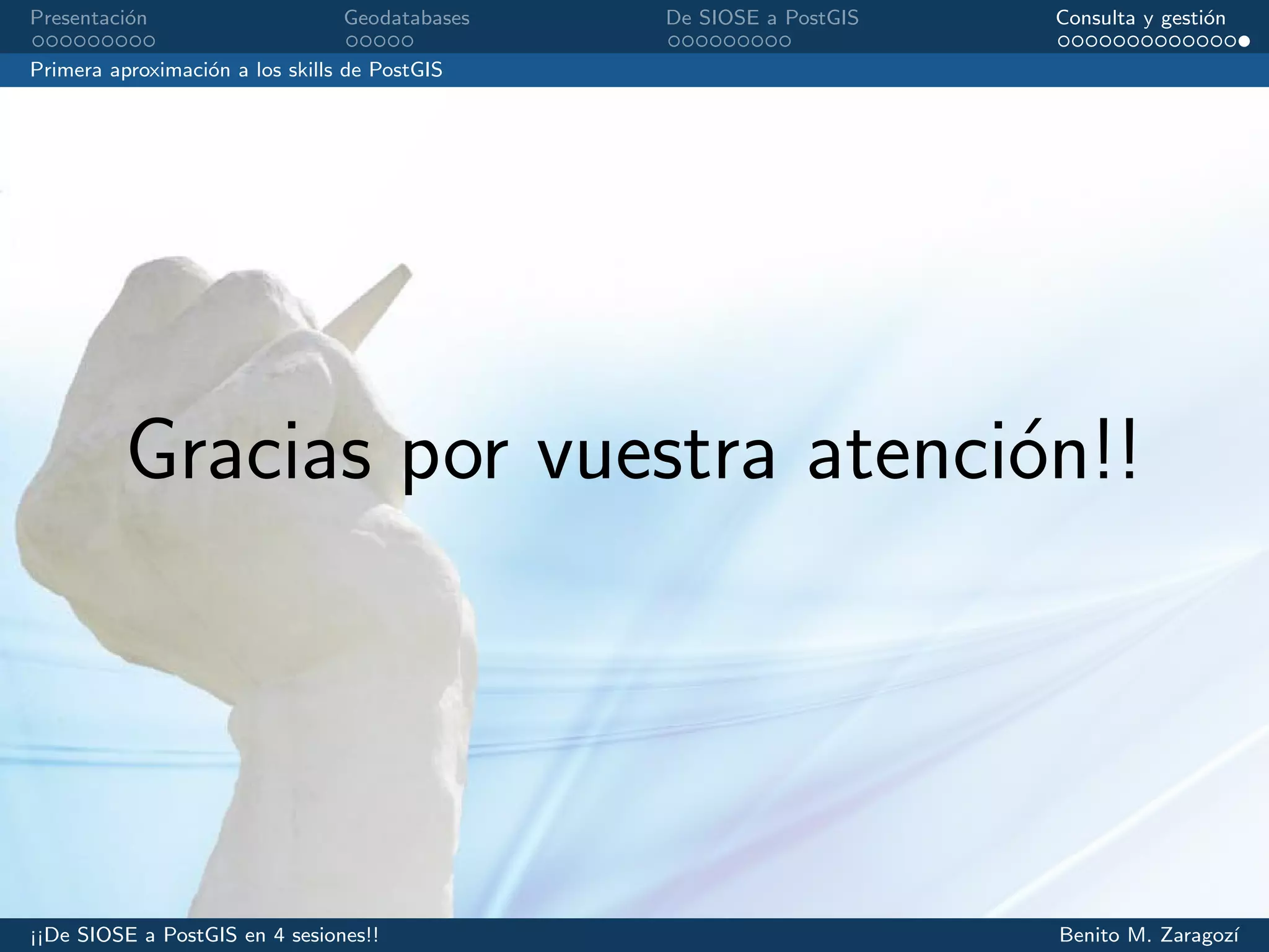 Presentaci´on Geodatabases De SIOSE a PostGIS Consulta y gesti´on
Primera aproximaci´on a los skills de PostGIS
Gracias por vuestra atenci´on!!
¡¡De SIOSE a PostGIS en 4 sesiones!! Benito M. Zaragoz´ı
 