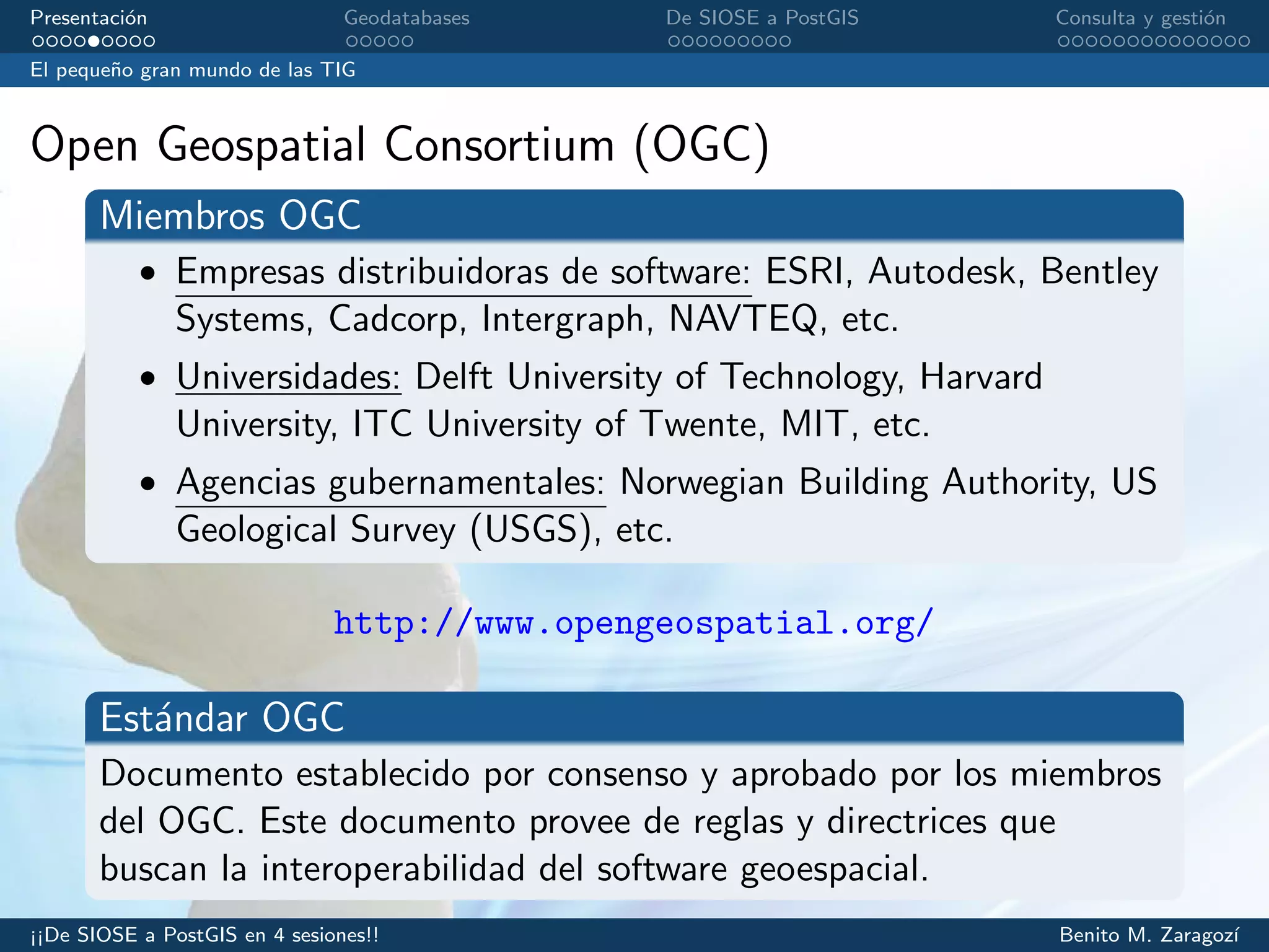 Presentaci´on Geodatabases De SIOSE a PostGIS Consulta y gesti´on
El peque˜no gran mundo de las TIG
Open Geospatial Consortium (OGC)
Miembros OGC
• Empresas distribuidoras de software: ESRI, Autodesk, Bentley
Systems, Cadcorp, Intergraph, NAVTEQ, etc.
• Universidades: Delft University of Technology, Harvard
University, ITC University of Twente, MIT, etc.
• Agencias gubernamentales: Norwegian Building Authority, US
Geological Survey (USGS), etc.
http://www.opengeospatial.org/
Est´andar OGC
Documento establecido por consenso y aprobado por los miembros
del OGC. Este documento provee de reglas y directrices que
buscan la interoperabilidad del software geoespacial.
¡¡De SIOSE a PostGIS en 4 sesiones!! Benito M. Zaragoz´ı
 