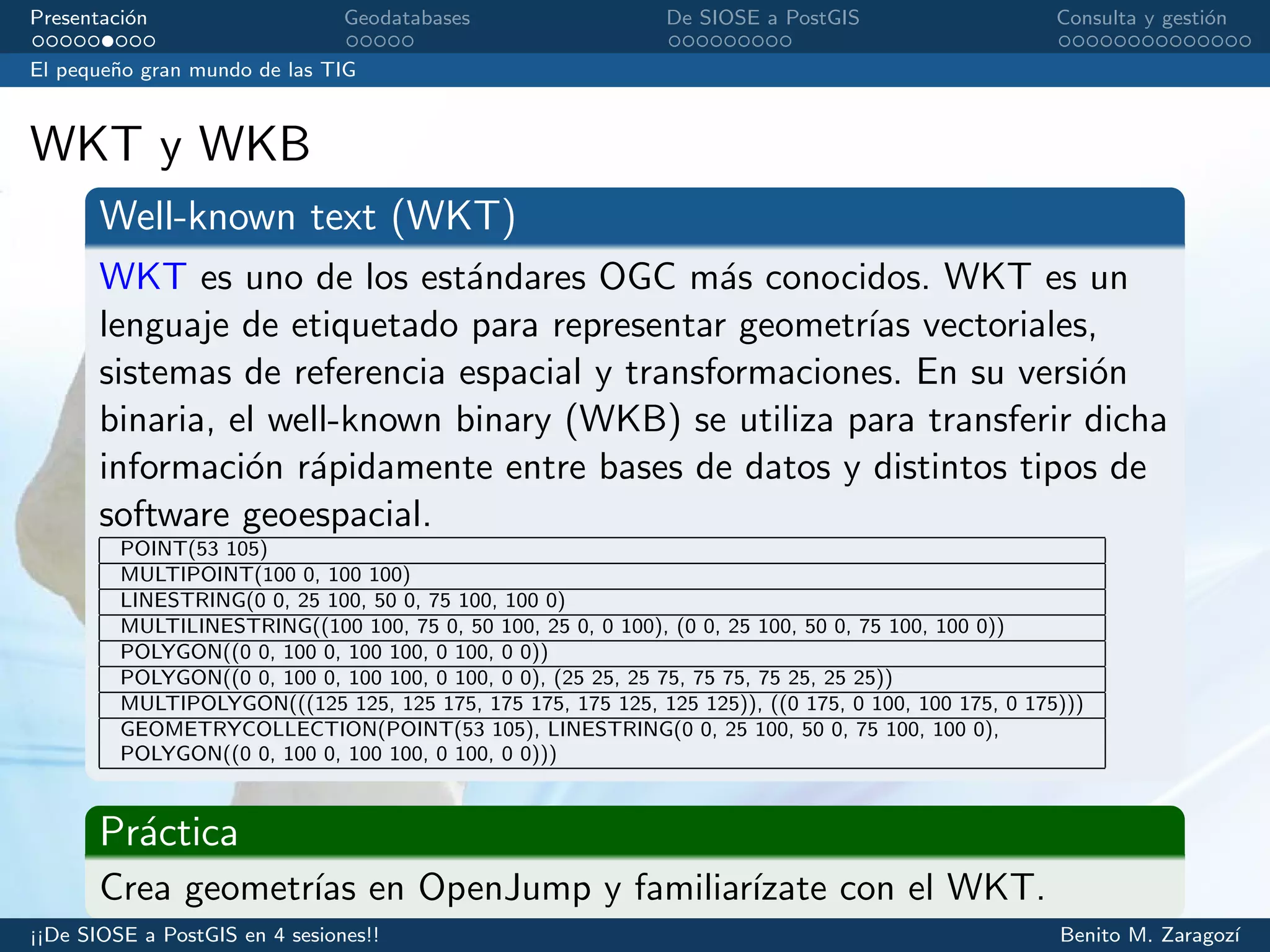 Presentaci´on Geodatabases De SIOSE a PostGIS Consulta y gesti´on
El peque˜no gran mundo de las TIG
WKT y WKB
Well-known text (WKT)
WKT es uno de los est´andares OGC m´as conocidos. WKT es un
lenguaje de etiquetado para representar geometr´ıas vectoriales,
sistemas de referencia espacial y transformaciones. En su versi´on
binaria, el well-known binary (WKB) se utiliza para transferir dicha
informaci´on r´apidamente entre bases de datos y distintos tipos de
software geoespacial.
POINT(53 105)
MULTIPOINT(100 0, 100 100)
LINESTRING(0 0, 25 100, 50 0, 75 100, 100 0)
MULTILINESTRING((100 100, 75 0, 50 100, 25 0, 0 100), (0 0, 25 100, 50 0, 75 100, 100 0))
POLYGON((0 0, 100 0, 100 100, 0 100, 0 0))
POLYGON((0 0, 100 0, 100 100, 0 100, 0 0), (25 25, 25 75, 75 75, 75 25, 25 25))
MULTIPOLYGON(((125 125, 125 175, 175 175, 175 125, 125 125)), ((0 175, 0 100, 100 175, 0 175)))
GEOMETRYCOLLECTION(POINT(53 105), LINESTRING(0 0, 25 100, 50 0, 75 100, 100 0),
POLYGON((0 0, 100 0, 100 100, 0 100, 0 0)))
Pr´actica
Crea geometr´ıas en OpenJump y familiar´ızate con el WKT.
¡¡De SIOSE a PostGIS en 4 sesiones!! Benito M. Zaragoz´ı
 
