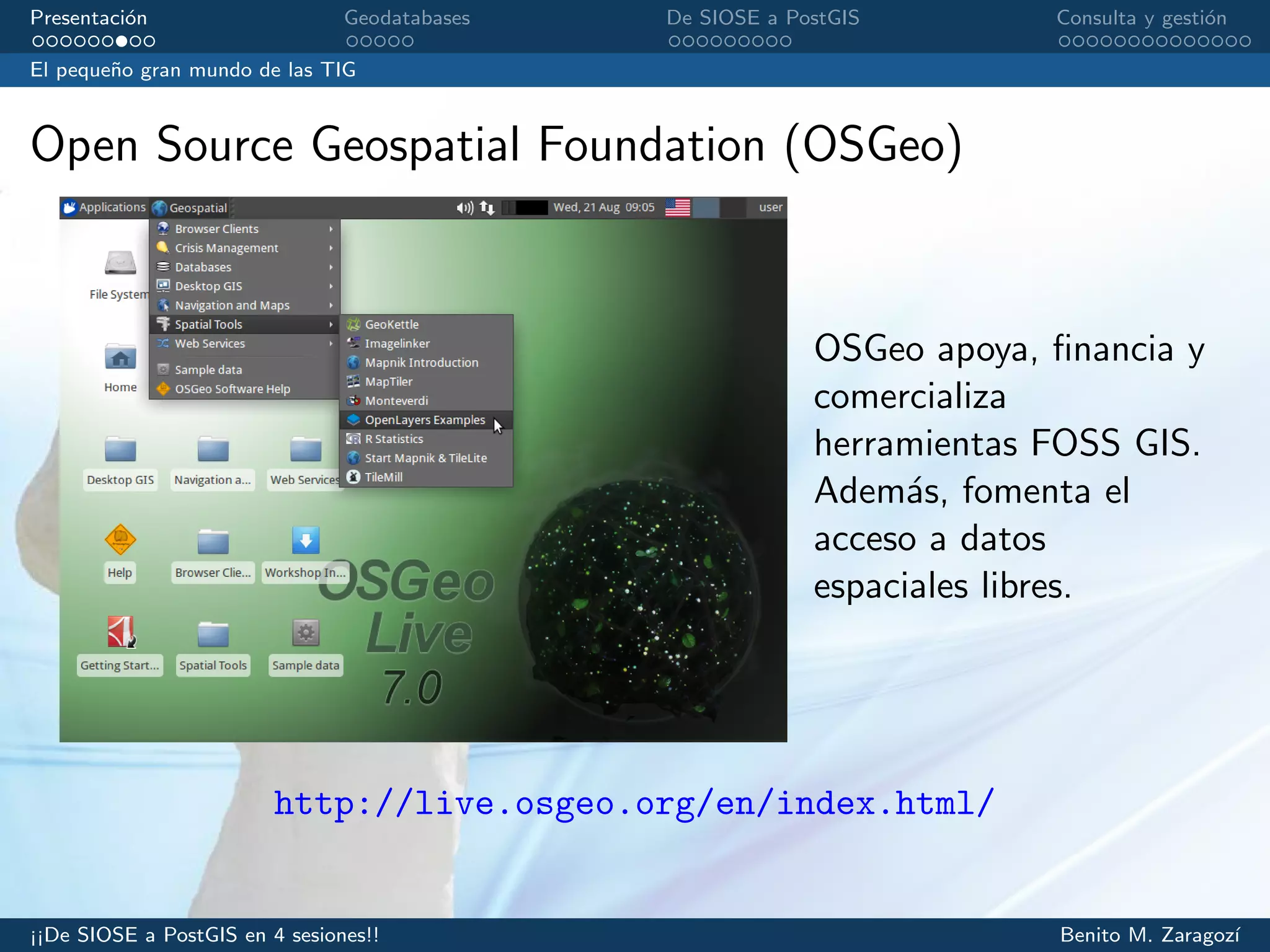 Presentaci´on Geodatabases De SIOSE a PostGIS Consulta y gesti´on
El peque˜no gran mundo de las TIG
Open Source Geospatial Foundation (OSGeo)
OSGeo apoya, ﬁnancia y
comercializa
herramientas FOSS GIS.
Adem´as, fomenta el
acceso a datos
espaciales libres.
http://live.osgeo.org/en/index.html/
¡¡De SIOSE a PostGIS en 4 sesiones!! Benito M. Zaragoz´ı
 