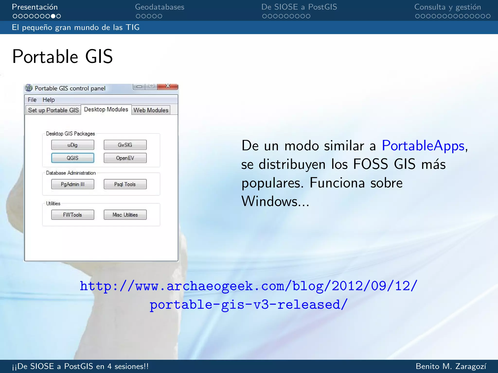 Presentaci´on Geodatabases De SIOSE a PostGIS Consulta y gesti´on
El peque˜no gran mundo de las TIG
Portable GIS
De un modo similar a PortableApps,
se distribuyen los FOSS GIS m´as
populares. Funciona sobre
Windows...
http://www.archaeogeek.com/blog/2012/09/12/
portable-gis-v3-released/
¡¡De SIOSE a PostGIS en 4 sesiones!! Benito M. Zaragoz´ı
 