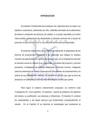 19
INTRODUCCION
El propósito fundamental que persiguen las organizaciones es lograr sus
objetivos corporativos, obteniendo por ello, utilidades derivadas de la elaboración
de bienes o prestación de servicios, de calidad, a un precio razonable y al menor
costo posible, satisfaciendo las necesidades e intereses comunes de un grupo de
personas, lo que se traduce en un uso eficiente de los recursos disponibles.
El presente trabajo tiene como objetivo fundamental, el diagnóstico de los
factores de productividad inherentes a las empresas que integran la mediana
industria del galvanizado en caliente del estado Lara, con la finalidad de describir
la situación actual en relación a su antigüedad, naturaleza del producto y proceso
productivo, investigando las políticas destinadas al recurso humano, indagando
sobre los elementos de cultura organizacional que moldean el comportamiento y la
actitud de los trabajadores, además, de conocer el proceso que rige la toma de
decisiones en la empresa, y los recursos tecnológicos con los que cuenta.
Para lograr el objetivo anteriormente propuesto, se conformó esta
investigación en cinco capítulos. El Capítulo I, expone el problema, los objetivos
del estudio, su justificación, sus alcances y limitaciones. El Capítulo II, contiene
los antecedentes y las bases teóricas que fundamentan conceptualmente el
estudio. En el Capítulo III se describe la metodología que caracteriza la
 