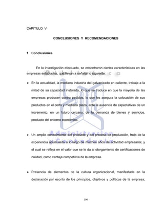 100
CAPITULO V
CONCLUSIONES Y RECOMENDACIONES
1. Conclusiones
En la investigación efectuada, se encontraron ciertas características en las
empresas estudiadas, que llevan a señalar lo siguiente:
♦ En la actualidad, la mediana industria del galvanizado en caliente, trabaja a la
mitad de su capacidad instalada, lo que se traduce en que la mayoría de las
empresas producen contra pedidos, lo que les asegura la colocación de sus
productos en el corto y mediano plazo, ante la ausencia de expectativas de un
incremento, en un futuro cercano, de la demanda de bienes y servicios,
producto del entorno económico.
♦ Un amplio conocimiento del producto y del proceso de producción, fruto de la
experiencia acumulada a lo largo de muchos años de actividad empresarial, y
el cual se refleja en el valor que se le da al otorgamiento de certificaciones de
calidad, como ventaja competitiva de la empresa.
♦ Presencia de elementos de la cultura organizacional, manifestada en la
declaración por escrito de los principios, objetivos y políticas de la empresa;
 