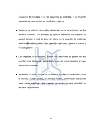 101
aceptación del liderazgo y de los esquemas de autoridad, y un ambiente
altamente favorable frente a los cambios tecnológicos.
♦ Existencia de criterios gerenciales tradicionales en la administración de los
recursos humanos. Sin embargo, se aprecian elementos que sugieren un
gradual cambio; el cual se pone de relieve en la adopción de modernas
políticas destinadas a seleccionar, capacitar, remunerar, motivar y evaluar a
sus trabajadores.
♦ Las empresas, en su mayoría, cuentan con indicadores de gestión que les
permiten tomar decisiones y ejercer las funciones de control operativo, en base
a información confiable.
♦ Se observa un amplio dominio de los recursos tecnológicos con los que cuenta
la empresa. Tienen acceso, por diversos medios, a información actualizada
sobre nuevas tecnologías. Las empresas cuentan con personal capacitado en
las áreas de producción.
 