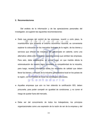 102
2. Recomendaciones
Del análisis de la información y de las apreciaciones personales del
investigador, se sugieren las siguientes recomendaciones:
♦ Dado que escapa del control de las empresas, revertir a corto plazo, la
incertidumbre que presenta el entorno económico nacional, es conveniente
explorar la colocación en los mercados foráneos de la región, de los bienes y
servicios que ofrecen las industrias del galvanizado en caliente, como una
alternativa válida ante la enorme capacidad ociosa que exhiben las empresas.
Para esto, debe establecerse, en primer lugar, en que medida afecta la
sobrevaluación de nuestro signo monetario, la competitividad de la industria,
para luego, recabar información sobre los requisitos de calidad que deben
llenar los bienes y servicios de la industria galvanizadora local en los países de
la región, con la finalidad de trazar las estrategias adecuadas.
♦ Aquellas empresas que aún no han obtenido la certificación ISO, deben
procurarla, para poder competir en igualdad de condiciones, y no correr el
riesgo de quedar fuera del mercado.
♦ Debe ser del conocimiento de todos los trabajadores, los principios
organizacionales como una expresión de la razón de ser de la empresa y del
 