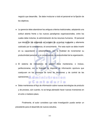 103
negocio que desarrolla. Se debe involucrar a todo el personal en la fijación de
los objetivos.
♦ La gerencia debe abandonar los antiguos criterios tradicionales, adoptando una
actitud abierta frente a los nuevos paradigmas organizacionales, entre los
cuales debe incluirse, la administración de los recursos humanos. El personal
que labora en las empresas es portador de un activo invaluable y altamente
codiciado por la competencia, el conocimiento. Por esta razón se debe invertir
en su capacitación y adiestramiento, con la finalidad de incrementar su
productividad personal, y en consecuencia, la productividad de la organización.
♦ El sistema de indicadores de gestión debe mantenerse, o incluso,
perfeccionarse, con la finalidad de disponer de información oportuna que
coadyuven en los procesos de toma de decisiones y de control de las
operaciones.
♦ Debe mantenerse el flujo de información sobre nuevas tecnologías de producto
y de proceso, aún cuando, no se tenga planeado hacer nuevas inversiones en
el corto o mediano plazo.
Finalmente, el autor considera que esta investigación pueda sentar un
precedente para el desarrollo de nuevos estudios.
 