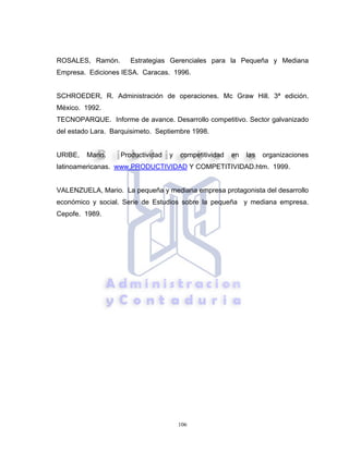 106
ROSALES, Ramón. Estrategias Gerenciales para la Pequeña y Mediana
Empresa. Ediciones IESA. Caracas. 1996.
SCHROEDER, R. Administración de operaciones. Mc Graw Hill. 3ª edición.
México. 1992.
TECNOPARQUE. Informe de avance. Desarrollo competitivo. Sector galvanizado
del estado Lara. Barquisimeto. Septiembre 1998.
URIBE, Mario. Productividad y competitividad en las organizaciones
latinoamericanas. www.PRODUCTIVIDAD Y COMPETITIVIDAD.htm. 1999.
VALENZUELA, Mario. La pequeña y mediana empresa protagonista del desarrollo
económico y social. Serie de Estudios sobre la pequeña y mediana empresa.
Cepofe. 1989.
 