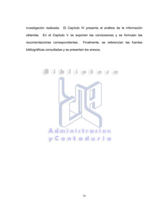20
investigación realizada. El Capítulo IV presenta el análisis de la información
obtenida. En el Capítulo V se exponen las conclusiones y se formulan las
recomendaciones correspondientes. Finalmente, se referencian las fuentes
bibliográficas consultadas y se presentan los anexos.
 