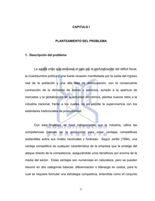 21
CAPITULO I
PLANTEAMIENTO DEL PROBLEMA
1. Descripción del problema
La aguda crisis que atraviesa el país por la profundización del déficit fiscal,
la incertidumbre política y una fuerte recesión manifestada por la caída del ingreso
real de la población y una alta tasa de desocupación, con la consecuente
contracción de la demanda de bienes y servicios, aunado a la apertura de
mercados y la globalización de la actividad económica; plantea nuevos retos a la
industria nacional, frente a los cuales, no es posible la supervivencia con los
estándares tradicionales de productividad.
Con esta finalidad, se hace indispensable que la industria, utilice las
competencias básicas de la producción para crear ventajas competitivas
sostenibles sobre sus rivales nacionales y foráneas. Según Jarillo (1994), una
ventaja competitiva es cualquier característica de la empresa que la protege del
ataque directo de la competencia, asegurándole unos beneficios por encima de la
media del sector. Estas ventajas son numerosas en naturaleza, pero se pueden
resumir en dos categorías básicas: diferenciación o liderazgo en costos, para lo
cual se requiere formular una estrategia competitiva, entendida como el conjunto
 