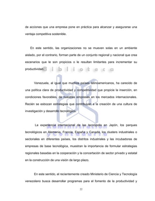 22
de acciones que una empresa pone en práctica para alcanzar y asegurarse una
ventaja competitiva sostenible.
En este sentido, las organizaciones no se mueven solas en un ambiente
aislado, por el contrario, forman parte de un conjunto regional y nacional que crea
escenarios que le son propicios o le resultan limitantes para incrementar su
productividad.
Venezuela, al igual que muchos países latinoamericanos, ha carecido de
una política clara de productividad y competitividad que propicie la inserción, en
condiciones favorables, de nuestras empresas en los mercados internacionales.
Recién se esbozan estrategias que contribuyan a la creación de una cultura de
investigación y desarrollo tecnológico.
La experiencia internacional de las tecnópolis en Japón, los parques
tecnológicos en Alemania, Francia, España y Canadá, los clusters industriales o
sectoriales en diferentes países, los distritos industriales y las incubadoras de
empresas de base tecnológica, muestran la importancia de formular estrategias
regionales basadas en la cooperación y la concertación de sector privado y estatal
en la construcción de una visión de largo plazo.
En este sentido, el recientemente creado Ministerio de Ciencia y Tecnología
venezolano busca desarrollar programas para el fomento de la productividad y
 