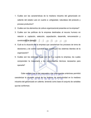24
1. Cuáles son las características de la mediana industria del galvanizado en
caliente del estado Lara en cuanto a: antigüedad, naturaleza del producto y
proceso productivo?
2. Cuáles son los elementos de cultura organizacional presentes en la empresa?
3. Cuáles son las políticas de la empresa destinadas al recurso humano en
relación a: captación, selección, capacitación, desarrollo, remuneración y
condiciones de trabajo?
4. Cuál es la situación de la empresa que caracterizan los procesos de toma de
decisiones y de control operativo que constituyen los sistemas blandos de la
organización?
5. Cuáles son los sistemas duros con los que cuenta la empresa, los cuales
comprenden la maquinaria y los conocimientos técnicos necesarios para
operarla?
Cabe señalar que el dar respuesta a las interrogantes anteriores permitirá
caracterizar la situación actual de los factores de productividad en la mediana
industria del galvanizado en caliente, teniendo como base el conjunto de variables
que las conforman.
 