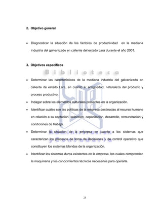 25
2. Objetivo general
• Diagnosticar la situación de los factores de productividad en la mediana
industria del galvanizado en caliente del estado Lara durante el año 2001.
3. Objetivos específicos
• Determinar las características de la mediana industria del galvanizado en
caliente de estado Lara, en cuanto a: antigüedad, naturaleza del producto y
proceso productivo.
• Indagar sobre los elementos culturales presentes en la organización.
• Identificar cuáles son las políticas de la empresa destinadas al recurso humano
en relación a su captación, selección, capacitación, desarrollo, remuneración y
condiciones de trabajo.
• Determinar la situación de la empresa en cuanto a los sistemas que
caracterizan los procesos de toma de decisiones y de control operativo que
constituyen los sistemas blandos de la organización.
• Identificar los sistemas duros existentes en la empresa, los cuales comprenden
la maquinaria y los conocimientos técnicos necesarios para operarla.
 