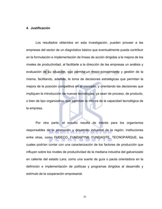 26
4. Justificación
Los resultados obtenidos en esta investigación, pueden proveer a las
empresas del sector de un diagnóstico básico que eventualmente pueda contribuir
en la formulación e implementación de líneas de acción dirigidas a la mejora de los
niveles de productividad, al facilitarle a la dirección de las empresas un análisis y
evaluación de su situación, que permita un mejor conocimiento y gestión de la
misma, facilitando, además, la toma de decisiones estratégicas que permitan la
mejora de la posición competitiva en el mercado, y orientando las decisiones que
impliquen la introducción de nuevas tecnologías, ya sean de proceso, de producto,
o bien de tipo organizativo, que permitan la mejora de la capacidad tecnológica de
la empresa.
Por otra parte, el estudio resulta de interés para los organismos
responsables de la promoción y desarrollo industrial de la región; instituciones
entre otras, como FUDECO, FUNDAPYMI, FUNDACITE, TECNOPARQUE, las
cuales podrían contar con una caracterización de los factores de producción que
influyen sobre los niveles de productividad de la mediana industria del galvanizado
en caliente del estado Lara; como una suerte de guía o pauta orientadora en la
definición e implementación de políticas y programas dirigidos al desarrollo y
estímulo de la cooperación empresarial.
 