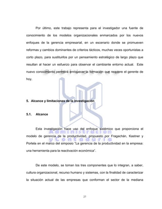 27
Por último, este trabajo representa para el investigador una fuente de
conocimiento de los modelos organizacionales enmarcados por los nuevos
enfoques de la gerencia empresarial, en un escenario donde se promueven
reformas y cambios dominantes de criterios tácticos, muchas veces oportunistas a
corto plazo, para sustituirlos por un pensamiento estratégico de largo plazo que
resultan al hacer un esfuerzo para observar el cambiante entorno actual. Este
nuevo conocimiento permitirá enriquecer la formación que requiere el gerente de
hoy.
5. Alcance y limitaciones de la investigación
5.1. Alcance
Esta investigación hace uso del enfoque sistémico que proporciona el
modelo de gerencia de la productividad, propuesto por Fragachán, Kastner y
Portela en el marco del simposio “La gerencia de la productividad en la empresa:
una herramienta para la reactivación económica”.
De este modelo, se toman los tres componentes que lo integran, a saber,
cultura organizacional, recurso humano y sistemas, con la finalidad de caracterizar
la situación actual de las empresas que conforman el sector de la mediana
 