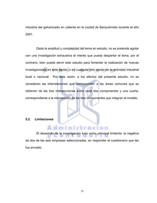 28
industria del galvanizado en caliente en la ciudad de Barquisimeto durante el año
2001.
Dada la amplitud y complejidad del tema en estudio, no se pretende agotar
con una investigación exhaustiva el interés que pueda despertar el tema, por el
contrario, bien pueda servir este estudio para fomentar la realización de nuevas
investigaciones en este sector, o en cualquier otro sector de la actividad industrial
local o nacional. Por esta razón, a los efectos del presente estudio, no se
consideran las interrelaciones que corresponden a las áreas comunes que se
obtienen de las tres intersecciones entre cada dos componentes y una cuarta,
correspondiente a la intersección de los tres componentes que integran el modelo.
5.2. Limitaciones
El desarrollo de la investigación tuvo como principal limitante, la negativa
de dos de las seis empresas seleccionadas, en responder el cuestionario que les
fue enviado.
 