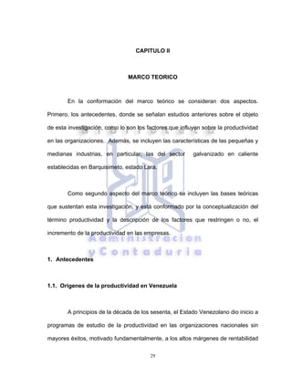29
CAPITULO II
MARCO TEORICO
En la conformación del marco teórico se consideran dos aspectos.
Primero, los antecedentes, donde se señalan estudios anteriores sobre el objeto
de esta investigación, como lo son los factores que influyen sobre la productividad
en las organizaciones. Además, se incluyen las características de las pequeñas y
medianas industrias, en particular, las del sector galvanizado en caliente
establecidas en Barquisimeto, estado Lara.
Como segundo aspecto del marco teórico se incluyen las bases teóricas
que sustentan esta investigación, y está conformado por la conceptualización del
término productividad y la descripción de los factores que restringen o no, el
incremento de la productividad en las empresas.
1. Antecedentes
1.1. Orígenes de la productividad en Venezuela
A principios de la década de los sesenta, el Estado Venezolano dio inicio a
programas de estudio de la productividad en las organizaciones nacionales sin
mayores éxitos, motivado fundamentalmente, a los altos márgenes de rentabilidad
 