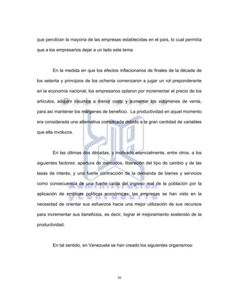 30
que percibían la mayoría de las empresas establecidas en el país, lo cual permitía
que a los empresarios dejar a un lado este tema.
En la medida en que los efectos inflacionarios de finales de la década de
los setenta y principios de los ochenta comenzaron a jugar un rol preponderante
en la economía nacional, los empresarios optaron por incrementar el precio de los
artículos, adquirir insumos a menor costo y aumentar los volúmenes de venta,
para así mantener los márgenes de beneficio. La productividad en aquel momento
era considerada una alternativa complicada debido a la gran cantidad de variables
que ella involucra.
En las últimas dos décadas, y motivado esencialmente, entre otros, a los
siguientes factores: apertura de mercados, liberación del tipo de cambio y de las
tasas de interés, y una fuerte contracción de la demanda de bienes y servicios
como consecuencia de una fuerte caída del ingreso real de la población por la
aplicación de erráticas políticas económicas; las empresas se han visto en la
necesidad de orientar sus esfuerzos hacia una mejor utilización de sus recursos
para incrementar sus beneficios, es decir, lograr el mejoramiento sostenido de la
productividad.
En tal sentido, en Venezuela se han creado los siguientes organismos:
 