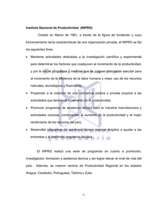 31
Instituto Nacional de Productividad (INPRO)
Creado en Marzo de 1961, a través de la figura de fundación y cuyo
funcionamiento tenía características de una organización privada, el INPRO se fijó
los siguientes fines:
• Mantener actividades dedicadas a la investigación científica y experimental
para determinar los factores que coadyuven al incremento de la productividad,
y por la vía de programas y medidas que se juzguen adecuadas ejecutar para
el incremento de la eficiencia de la labor humana y mejor uso de los recursos
naturales, tecnológicos y financieros.
• Propender a la creación de una conciencia pública y privada propicia a las
actividades que tiendan al incremento de la productividad.
• Promover programas de asistencia técnica para la industria manufacturera y
actividades conexas, conducentes al aumento de la productividad y al mejor
rendimiento de los recursos del país.
• Desarrollar programas de asistencia técnica regional dirigidos a ayudar a las
empresas y al desarrollo progresivo del país.
El INPRO realizó una serie de programas en cuanto a promoción,
investigación, formación y asistencia técnica y así lograr elevar el nivel de vida del
país. Además, se crearon centros de Productividad Regional en los estados
Aragua, Carabobo, Portuguesa, Táchira y Zulia.
 