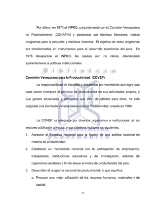 32
Por último, en 1970 el INPRO, conjuntamente con la Comisión Venezolana
de Financiamiento (CONAFIN) y asesorado por técnicos franceses, realizó
programas para la pequeña y mediana industria. El objetivo de estos programas
era transformarlos en instrumentos para el desarrollo económico del país. En
1976 desaparece el INPRO, las causas aún no claras, obedecieron
aparentemente a políticas institucionales.
Comisión Venezolana para la Productividad (COVEP)
La responsabilidad de impulsar y desarrollar un movimiento que logre que
cada sector incorpore el principio de productividad en sus actividades propias, y
que genere situaciones y elementos que sean de utilidad para otros, ha sido
asignada a la Comisión Venenezolana para la Productividad, creada en 1980.
La COVEP es integrada por diversos organismos e instituciones de los
sectores públicos y privados, y sus objetivos incluyen los siguientes:
1. Asesorar al Ejecutivo Nacional para la fijación de una política nacional en
materia de productividad.
2. Establecer un movimiento nacional con la participación de empresarios,
trabajadores, instituciones educativas y de investigación, además de
organismos estatales a fin de elevar el índice de productividad del país.
3. Desarrollar el programa nacional de productividad, lo que significa:
a. Procurar una mejor utilización de los recursos humanos, materiales y de
capital.
 