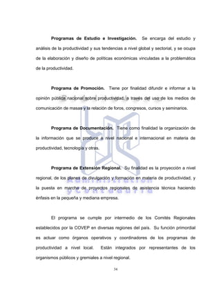 34
Programas de Estudio e Investigación. Se encarga del estudio y
análisis de la productividad y sus tendencias a nivel global y sectorial, y se ocupa
de la elaboración y diseño de políticas económicas vinculadas a la problemática
de la productividad.
Programa de Promoción. Tiene por finalidad difundir e informar a la
opinión pública nacional sobre productividad, a través del uso de los medios de
comunicación de masas y la relación de foros, congresos, cursos y seminarios.
Programa de Documentación. Tiene como finalidad la organización de
la información que se produce a nivel nacional e internacional en materia de
productividad, tecnología y otras.
Programa de Extensión Regional. Su finalidad es la proyección a nivel
regional, de los planes de divulgación y formación en materia de productividad, y
la puesta en marcha de proyectos regionales de asistencia técnica haciendo
énfasis en la pequeña y mediana empresa.
El programa se cumple por intermedio de los Comités Regionales
establecidos por la COVEP en diversas regiones del país. Su función primordial
es actuar como órganos operativos y coordinadores de los programas de
productividad a nivel local. Están integrados por representantes de los
organismos públicos y gremiales a nivel regional.
 