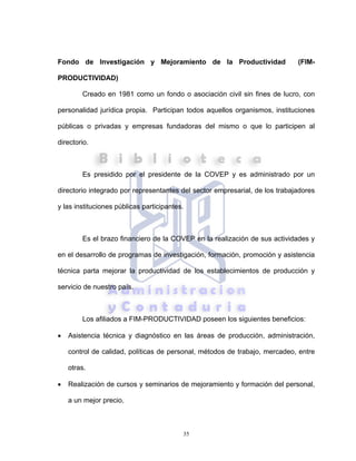 35
Fondo de Investigación y Mejoramiento de la Productividad (FIM-
PRODUCTIVIDAD)
Creado en 1981 como un fondo o asociación civil sin fines de lucro, con
personalidad jurídica propia. Participan todos aquellos organismos, instituciones
públicas o privadas y empresas fundadoras del mismo o que lo participen al
directorio.
Es presidido por el presidente de la COVEP y es administrado por un
directorio integrado por representantes del sector empresarial, de los trabajadores
y las instituciones públicas participantes.
Es el brazo financiero de la COVEP en la realización de sus actividades y
en el desarrollo de programas de investigación, formación, promoción y asistencia
técnica parta mejorar la productividad de los establecimientos de producción y
servicio de nuestro país.
Los afiliados a FIM-PRODUCTIVIDAD poseen los siguientes beneficios:
• Asistencia técnica y diagnóstico en las áreas de producción, administración,
control de calidad, políticas de personal, métodos de trabajo, mercadeo, entre
otras.
• Realización de cursos y seminarios de mejoramiento y formación del personal,
a un mejor precio.
 