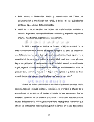 36
• Fácil acceso a información técnica y administrativa del Centro de
Documentación e Información del Fondo, a través de sus publicaciones
periódicas o por solicitud de los interesados.
• Gozan de todas las ventajas que ofrecen los programas que desarrolla la
COVEP: diagnóstico sobre problemáticas sectoriales y regionales especiales
(insumo, importaciones, exportaciones, financiamiento).
En 1988 la Corporación Andina de Fomento (CAF) en su condición de
ente financiero del Pacto Andino, se propuso agregar a su gama de programas,
orientados al desarrollo de la Subregión, uno especialmente dirigido a promover la
necesidad de incrementar la calidad y productividad en el área, como vía para
lograr competitividad. En este sentido la CAF suscribió convenios con el Fondo,
cuyos proyectos contemplaban la formación teórica de consultores en las áreas de
productividad, calidad y nuevas tecnologías y la aplicación práctica de tales
conocimientos en empresas consideradas como “experiencias piloto”.
Existen, así mismo, instituciones u organismos públicos o privados a nivel
nacional, regional o incluso local que, aún cuando, la promoción o difusión de la
productividad no constituyen el objetivo primordial de sus quehaceres, ésta se
encuentra presente en los diversos programas o actividades que desarrollan.
Prueba de lo anterior, lo constituye la amplia oferta de programas académicos que
ofrecen las instituciones de educación superior nacionales en el área de gerencia,
 