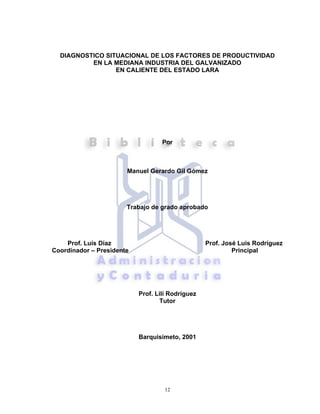 12
DIAGNOSTICO SITUACIONAL DE LOS FACTORES DE PRODUCTIVIDAD
EN LA MEDIANA INDUSTRIA DEL GALVANIZADO
EN CALIENTE DEL ESTADO LARA
Por
Manuel Gerardo Gil Gómez
Trabajo de grado aprobado
Prof. Luis Díaz Prof. José Luis Rodríguez
Coordinador – Presidente Principal
Prof. Lilí Rodríguez
Tutor
Barquisimeto, 2001
 