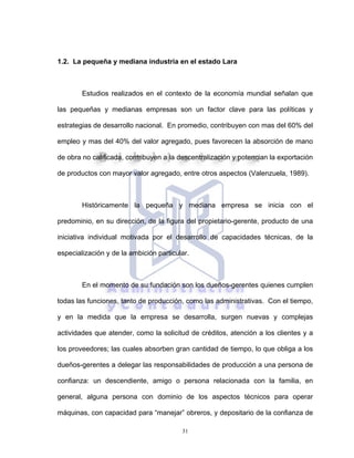 31
1.2. La pequeña y mediana industria en el estado Lara
Estudios realizados en el contexto de la economía mundial señalan que
las pequeñas y medianas empresas son un factor clave para las políticas y
estrategias de desarrollo nacional. En promedio, contribuyen con mas del 60% del
empleo y mas del 40% del valor agregado, pues favorecen la absorción de mano
de obra no calificada, contribuyen a la descentralización y potencian la exportación
de productos con mayor valor agregado, entre otros aspectos (Valenzuela, 1989).
Históricamente la pequeña y mediana empresa se inicia con el
predominio, en su dirección, de la figura del propietario-gerente, producto de una
iniciativa individual motivada por el desarrollo de capacidades técnicas, de la
especialización y de la ambición particular.
En el momento de su fundación son los dueños-gerentes quienes cumplen
todas las funciones, tanto de producción, como las administrativas. Con el tiempo,
y en la medida que la empresa se desarrolla, surgen nuevas y complejas
actividades que atender, como la solicitud de créditos, atención a los clientes y a
los proveedores; las cuales absorben gran cantidad de tiempo, lo que obliga a los
dueños-gerentes a delegar las responsabilidades de producción a una persona de
confianza: un descendiente, amigo o persona relacionada con la familia, en
general, alguna persona con dominio de los aspectos técnicos para operar
máquinas, con capacidad para “manejar” obreros, y depositario de la confianza de
 