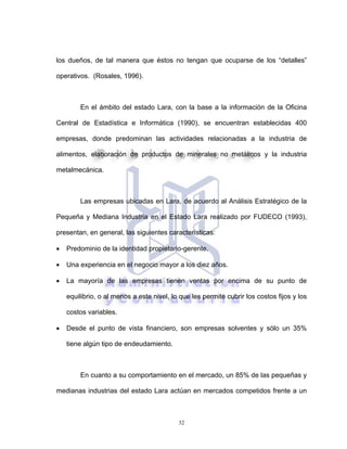32
los dueños, de tal manera que éstos no tengan que ocuparse de los “detalles”
operativos. (Rosales, 1996).
En el ámbito del estado Lara, con la base a la información de la Oficina
Central de Estadística e Informática (1990), se encuentran establecidas 400
empresas, donde predominan las actividades relacionadas a la industria de
alimentos, elaboración de productos de minerales no metálicos y la industria
metalmecánica.
Las empresas ubicadas en Lara, de acuerdo al Análisis Estratégico de la
Pequeña y Mediana Industria en el Estado Lara realizado por FUDECO (1993),
presentan, en general, las siguientes características:
• Predominio de la identidad propietario-gerente.
• Una experiencia en el negocio mayor a los diez años.
• La mayoría de las empresas tienen ventas por encima de su punto de
equilibrio, o al menos a este nivel, lo que les permite cubrir los costos fijos y los
costos variables.
• Desde el punto de vista financiero, son empresas solventes y sólo un 35%
tiene algún tipo de endeudamiento.
En cuanto a su comportamiento en el mercado, un 85% de las pequeñas y
medianas industrias del estado Lara actúan en mercados competidos frente a un
 