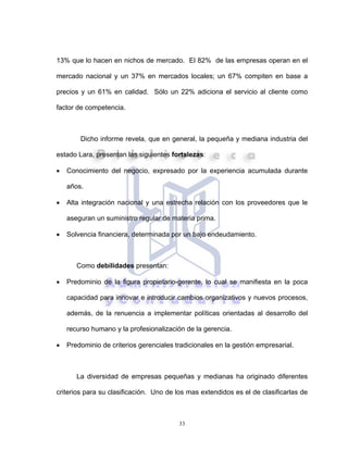 33
13% que lo hacen en nichos de mercado. El 82% de las empresas operan en el
mercado nacional y un 37% en mercados locales; un 67% compiten en base a
precios y un 61% en calidad. Sólo un 22% adiciona el servicio al cliente como
factor de competencia.
Dicho informe revela, que en general, la pequeña y mediana industria del
estado Lara, presentan las siguientes fortalezas:
• Conocimiento del negocio, expresado por la experiencia acumulada durante
años.
• Alta integración nacional y una estrecha relación con los proveedores que le
aseguran un suministro regular de materia prima.
• Solvencia financiera, determinada por un bajo endeudamiento.
Como debilidades presentan:
• Predominio de la figura propietario-gerente, lo cual se manifiesta en la poca
capacidad para innovar e introducir cambios organizativos y nuevos procesos,
además, de la renuencia a implementar políticas orientadas al desarrollo del
recurso humano y la profesionalización de la gerencia.
• Predominio de criterios gerenciales tradicionales en la gestión empresarial.
La diversidad de empresas pequeñas y medianas ha originado diferentes
criterios para su clasificación. Uno de los mas extendidos es el de clasificarlas de
 