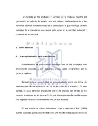 37
El mercado de los productos y servicios de la mediana industria del
galvanizado en caliente del estado Lara está dirigido, fundamentalmente, a las
industrias eléctrica, metalmecánica y de la construcción, lo que constituye un claro
indicativo de la importancia que reviste este sector en la actividad industrial y
comercial del estado Lara.
2. Bases Teóricas
2.1. Conceptualización de la productividad
Probablemente, la productividad constituya uno de los conceptos mas
ampliamente discutido, y con frecuencia, pocas veces comprendido por la
gerencia moderna.
Generalmente la productividad es conceptualizada como una forma de
medición que trata de evaluar el uso de los recursos de la empresa. En este
sentido, es usual comparar el producto total de la empresa con el total de los
recursos empleados en su generación, lo que nos proporciona la medida en que
una empresa hace uso, eficientemente o no, de sus recursos.
En ese marco se ubican definiciones como la que ofrece Bain (1982)
cuando establece que la productividad no es una medida de la producción ni de la
 