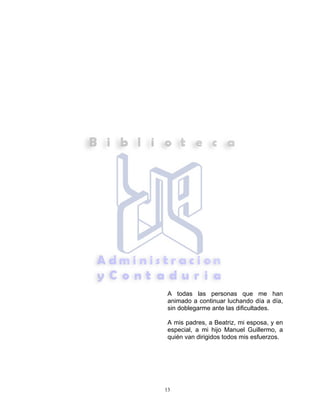 13
A todas las personas que me han
animado a continuar luchando día a día,
sin doblegarme ante las dificultades.
A mis padres, a Beatriz, mi esposa, y en
especial, a mi hijo Manuel Guillermo, a
quién van dirigidos todos mis esfuerzos.
 