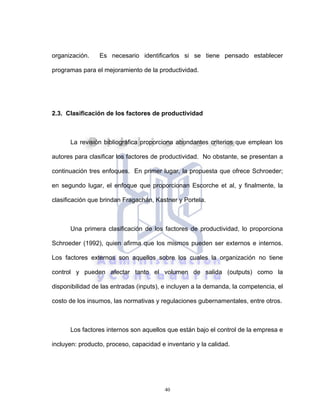 40
organización. Es necesario identificarlos si se tiene pensado establecer
programas para el mejoramiento de la productividad.
2.3. Clasificación de los factores de productividad
La revisión bibliográfica proporciona abundantes criterios que emplean los
autores para clasificar los factores de productividad. No obstante, se presentan a
continuación tres enfoques. En primer lugar, la propuesta que ofrece Schroeder;
en segundo lugar, el enfoque que proporcionan Escorche et al, y finalmente, la
clasificación que brindan Fragachán, Kastner y Portela.
Una primera clasificación de los factores de productividad, lo proporciona
Schroeder (1992), quien afirma que los mismos pueden ser externos e internos.
Los factores externos son aquellos sobre los cuales la organización no tiene
control y pueden afectar tanto el volumen de salida (outputs) como la
disponibilidad de las entradas (inputs), e incluyen a la demanda, la competencia, el
costo de los insumos, las normativas y regulaciones gubernamentales, entre otros.
Los factores internos son aquellos que están bajo el control de la empresa e
incluyen: producto, proceso, capacidad e inventario y la calidad.
 