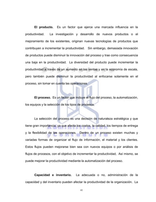 41
El producto. Es un factor que ejerce una marcada influencia en la
productividad. La investigación y desarrollo de nuevos productos o el
mejoramiento de los existentes, originan nuevas tecnologías de productos que
contribuyen a incrementar la productividad. Sin embargo, demasiada innovación
de productos puede disminuir la innovación del proceso y trae como consecuencia
una baja en la productividad. La diversidad del producto puede incrementar la
productividad a través de un aumento en las ventas y en la economía de escala,
pero también puede disminuir la productividad al enfocarse solamente en el
proceso, sin tomar en cuenta las operaciones.
El proceso. Es un factor que incluye el flujo del proceso, la automatización,
los equipos y la selección de los tipos de procesos.
La selección del proceso es una decisión de naturaleza estratégica y que
tiene gran importancia, ya que afecta los costos, la calidad, los tiempos de entrega
y la flexibilidad de las operaciones. Dentro de un proceso existen muchas y
variadas formas de organizar el flujo de información, el material y los clientes.
Estos flujos pueden mejorarse bien sea con nuevos equipos o por análisis de
flujos de procesos, con el objetivo de incrementar la productividad. Así mismo, se
puede mejorar la productividad mediante la automatización del proceso.
Capacidad e inventario. La adecuada o no, administración de la
capacidad y del inventario pueden afectar la productividad de la organización. La
 