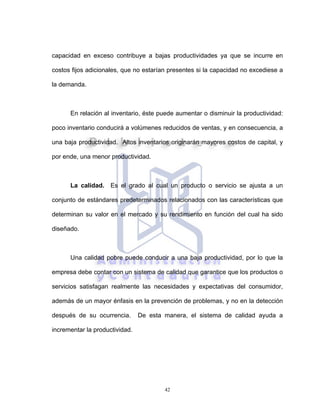 42
capacidad en exceso contribuye a bajas productividades ya que se incurre en
costos fijos adicionales, que no estarían presentes si la capacidad no excediese a
la demanda.
En relación al inventario, éste puede aumentar o disminuir la productividad:
poco inventario conducirá a volúmenes reducidos de ventas, y en consecuencia, a
una baja productividad. Altos inventarios originarán mayores costos de capital, y
por ende, una menor productividad.
La calidad. Es el grado al cual un producto o servicio se ajusta a un
conjunto de estándares predeterminados relacionados con las características que
determinan su valor en el mercado y su rendimiento en función del cual ha sido
diseñado.
Una calidad pobre puede conducir a una baja productividad, por lo que la
empresa debe contar con un sistema de calidad que garantice que los productos o
servicios satisfagan realmente las necesidades y expectativas del consumidor,
además de un mayor énfasis en la prevención de problemas, y no en la detección
después de su ocurrencia. De esta manera, el sistema de calidad ayuda a
incrementar la productividad.
 