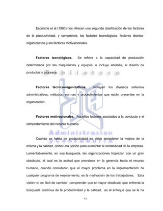 43
Escorche et al (1990) nos ofrecen una segunda clasificación de los factores
de la productividad, y comprende, los factores tecnológicos, factores técnico-
organizativos y los factores motivacionales.
Factores tecnológicos. Se refiere a la capacidad de producción
determinada por las maquinarias y equipos, e incluye además, el diseño de
productos y procesos.
Factores técnico-organizativos. Incluyen los diversos sistemas
administrativos, métodos, normas y procedimientos que están presentes en la
organización.
Factores motivacionales. Aquellos factores asociados a la conducta y el
comportamiento del recurso humano.
Cuando se habla de productividad se debe considerar la mejora de la
misma y la calidad, como una opción para aumentar la rentabilidad de la empresa.
Lamentablemente, en esa búsqueda, las organizaciones tropiezan con un gran
obstáculo, el cual es la actitud que prevalece en la gerencia hacia el recurso
humano, cuando consideran que el mayor problema en la implementación de
cualquier programa de mejoramiento, es la motivación de los trabajadores. Esta
visión no es fácil de cambiar, comprender que el mayor obstáculo que enfrenta la
búsqueda contínua de la productividad y la calidad, es el enfoque que se le ha
 