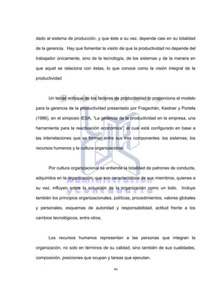 44
dado al sistema de producción, y que éste a su vez, depende casi en su totalidad
de la gerencia. Hay que fomentar la visión de que la productividad no depende del
trabajador únicamente, sino de la tecnología, de los sistemas y de la manera en
que aquel se relaciona con éstas, lo que conoce como la visión integral de la
productividad
Un tercer enfoque de los factores de productividad lo proporciona el modelo
para la gerencia de la productividad presentado por Fragachán, Kastner y Portela
(1986), en el simposio IESA, “La gerencia de la productividad en la empresa, una
herramienta para la reactivación económica”; el cual está configurado en base a
las interrelaciones que se forman entre sus tres componentes: los sistemas, los
recursos humanos y la cultura organizacional.
Por cultura organizacional se entiende la totalidad de patrones de conducta,
adquiridos en la organización, que son característicos de sus miembros, quienes a
su vez, influyen sobre la actuación de la organización como un todo. Incluye
también los principios organizacionales, políticas, procedimientos, valores globales
y personales, esquemas de autoridad y responsabilidad, actitud frente a los
cambios tecnológicos, entre otros.
Los recursos humanos representan a las personas que integran la
organización, no solo en términos de su calidad, sino también de sus cualidades,
composición, posiciones que ocupan y tareas que ejecutan.
 