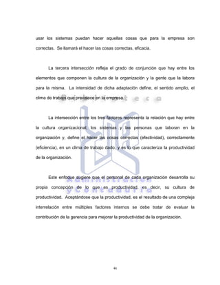 46
usar los sistemas puedan hacer aquellas cosas que para la empresa son
correctas. Se llamará el hacer las cosas correctas, eficacia.
La tercera intersección refleja el grado de conjunción que hay entre los
elementos que componen la cultura de la organización y la gente que la labora
para la misma. La intensidad de dicha adaptación define, el sentido amplio, el
clima de trabajo que prevalece en la empresa.
La intersección entre los tres factores representa la relación que hay entre
la cultura organizacional, los sistemas y las personas que laboran en la
organización y, define el hacer las cosas correctas (efectividad), correctamente
(eficiencia), en un clima de trabajo dado, y es lo que caracteriza la productividad
de la organización.
Este enfoque sugiere que el personal de cada organización desarrolla su
propia concepción de lo que es productividad, es decir, su cultura de
productividad. Aceptándose que la productividad, es el resultado de una compleja
interrelación entre múltiples factores internos se debe tratar de evaluar la
contribución de la gerencia para mejorar la productividad de la organización.
 