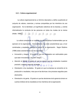 48
2.3.1. Cultura organizacional
La cultura organizacional es un término descriptivo y define usualmente al
conjunto de valores, creencias y normas compartidas por los miembros de una
organización. Es la identidad y el significado colectivos de la empresa, y orienta
informalmente la conducta de las personas en todos los niveles de la misma
(Kotler, 1994).
La cultura comprende un conjunto de características fundamentales que se
aprecian en la organización. Esencialmente, hay siete características que, al ser
combinadas y acopladas, revelan la cultura de la organización. Según Robbins
(1998) estas características son las siguientes:
• Innovación y riesgos. El grado en que los empleados son estimulados para
que sean innovadores y asuman riesgos.
• Atención al detalle. El grado en que se espera que los empleados muestren
precisión, análisis y atención al detalle.
• Orientación a los resultados. El grado en que la empresa se concentra en la
producción o resultados, más que en las técnicas o los procesos seguidos para
alcanzarlos.
• Orientación a la gente. El grado en que las decisiones de la gerencia toman en
cuenta el efecto de los resultados en los miembros de la organización.
 