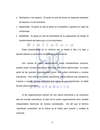 49
• Orientación a los equipos. El grado en que las tareas se organizan alrededor
de equipos y no de individuos.
• Agresividad. El grado en que la gente es competitiva y agresiva en lugar de
conformista.
• Estabilidad. El grado en que las actividades de la organización se dirigen al
mantenimiento del status quo y no al crecimiento.
Estas características es un contínuo que va desde lo alto a lo bajo, y
permite obtener un panorama completo de la organización.
Aún cuando la cultura organizacional posee características comunes,
pueden existir muchas subculturas dentro de una cultura determinada. La mayor
parte de las grandes organizaciones tienen una cultura dominante y muchas
subculturas. Una cultura dominante expresa los valores básicos que comparte la
mayoría, y cuando se hace referencia a la cultura de una organización, se habla
de esa cultura dominante.
Si las organizaciones carecen de una cultura dominante y se componen
sólo de muchas subculturas, el valor de la cultura organizacional como variable
independiente disminuirá de manera considerable. De allí que el término
“significado compartido” de la cultura es el medio para orientar y modelar la
conducta.
 