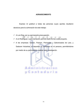 14
AGRADECIMIENTO
Expreso mi gratitud a todas las personas cuyos aportes resultaron
decisivos para la culminación de este trabajo:
A Luis Díaz, por su permanente preocupación.
A Lilí Rodríguez, cuya orientación permitió darle forma a este proyecto.
A las empresas: Galvan, Postven, Prensados y Galvanizados de Lara, y
Sadeven Industrias; al depositar su confianza en mi persona, permitiéndome
por medio de su participación, realizar esta investigación.
 