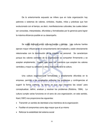 50
De lo anteriormente expuesto se infiere que en toda organización hay
patrones o sistemas de valores, símbolos, rituales, mitos y prácticas que han
evolucionado con el tiempo, es decir, manifestaciones culturales, las cuales deben
ser conocidas, interpretadas, difundidas y formalizadas por la gerencia para lograr
la máxima eficiencia posible en su desempeño.
Se suele distinguir entre culturas fuertes y débiles. Las culturas fuertes
ejercen mayor influencia en el comportamiento del empleado y están directamente
relacionadas con la disminución de la rotación de personal. Se caracterizan
porque los valores centrales de la organización se comparten firmemente y se
aceptan ampliamente. Cuanto mas sean los miembros que aceptan los valores
centrales y mayor su adhesión a ellos, mas fuerte será la cultura.
Una cultura organizacional formalizada y ampliamente difundida en la
empresa, permite a los empleados enfrentar los problemas y contingencias al
sugerir la forma correcta, “la forma en que aquí hacemos las cosas” para
conceptualizar, definir, analizar y resolver los problemas (Robbins, 1994). La
cultura cumple varias funciones en el seno de una organización, en este sentido,
Kast (1997) nos proporciona las siguientes:
• Transmitir un sentido de identidad a los miembros de la organización
• Facilitar el compromiso como algo mayor que el yo mismo
• Reforzar la estabilidad del sistema social
 