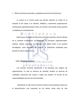 51
• Ofrecer premisas reconocidas y aceptadas para la toma de decisiones
La cultura es el vínculo social que permite mantener la unidad en la
empresa al dar origen a la cohesión, fidelidad y compromiso organizacional;
contribuyendo significativamente al éxito, al controlar y dar sentido a todo, guiando
y modelando el comportamiento.
Dada la gran diversidad de elementos culturales existentes, para los efectos
de la presente investigación se consideran los principios organizacionales,
políticas, valores, esquemas de autoridad y la actitud frente a los cambios
tecnológicos, como elementos del conjunto de indicadores empleados para
estudiar la cultura organizacional.
2.3.2. Recursos humanos
Los recursos humanos representan a las personas que integran las
organizaciones, no sólo en términos de cantidad, también en términos de
cualidades, posiciones que ocupan y tareas que realizan, en función de las
responsabilidades que les son encomendadas.
Ciertamente, el valor de los recursos humanos en las empresas, parece ser
el descubrimiento mas importante de los últimos veinte años de vida
 